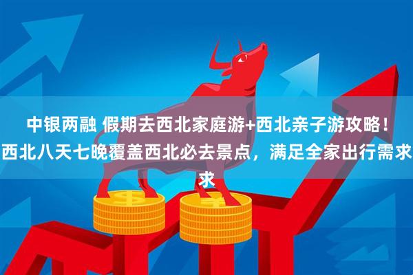 中银两融 假期去西北家庭游+西北亲子游攻略！西北八天七晚覆盖西北必去景点，满足全家出行需求