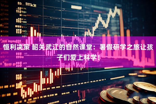 恒利决策 韶关武江的自然课堂：暑假研学之旅让孩子们爱上科学！