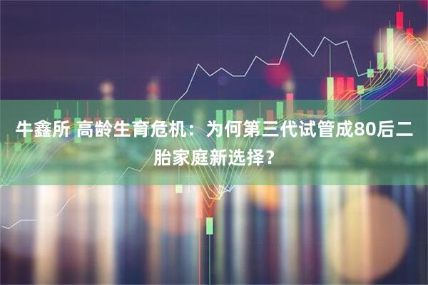 牛鑫所 高龄生育危机：为何第三代试管成80后二胎家庭新选择？