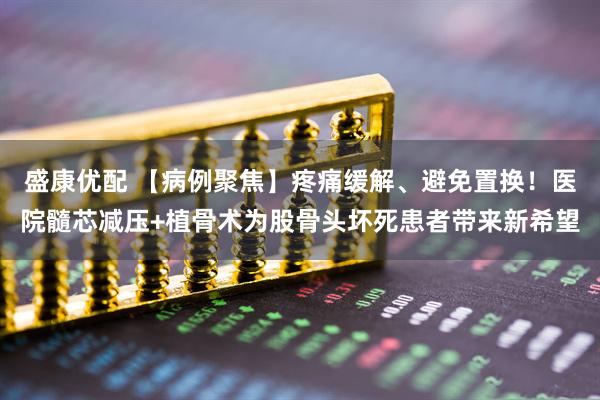 盛康优配 【病例聚焦】疼痛缓解、避免置换！医院髓芯减压+植骨术为股骨头坏死患者带来新希望