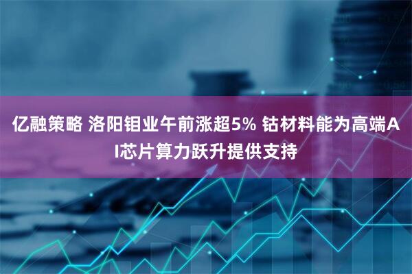 亿融策略 洛阳钼业午前涨超5% 钴材料能为高端AI芯片算力跃升提供支持