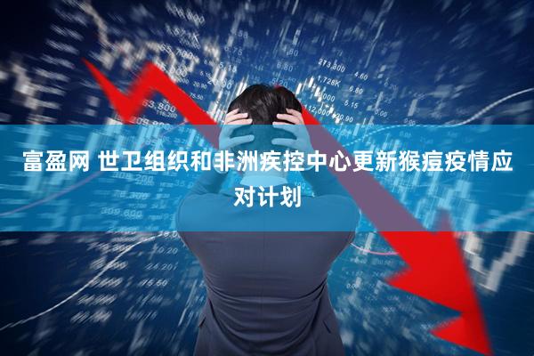 富盈网 世卫组织和非洲疾控中心更新猴痘疫情应对计划