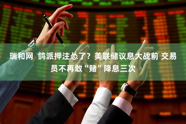 瑞和网  鸽派押注怂了？美联储议息大战前 交易员不再敢“赌”降息三次