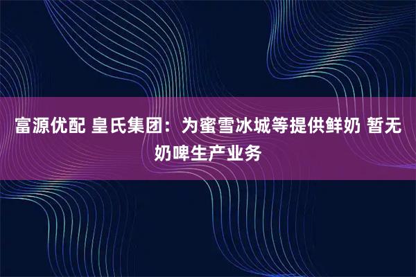 富源优配 皇氏集团：为蜜雪冰城等提供鲜奶 暂无奶啤生产业务
