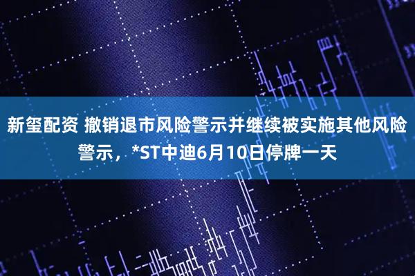 新玺配资 撤销退市风险警示并继续被实施其他风险警示，*ST中迪6月10日停牌一天