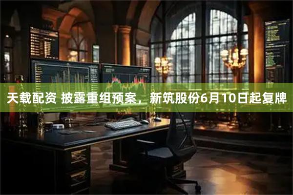 天载配资 披露重组预案，新筑股份6月10日起复牌