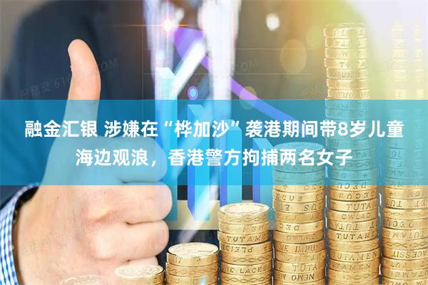 融金汇银 涉嫌在“桦加沙”袭港期间带8岁儿童海边观浪，香港警方拘捕两名女子