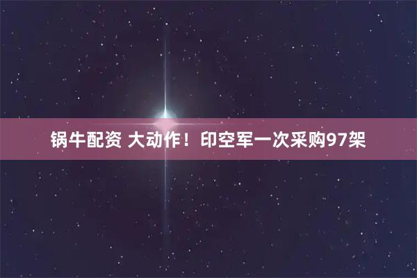 锅牛配资 大动作！印空军一次采购97架