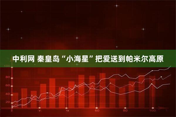 中利网 秦皇岛“小海星”把爱送到帕米尔高原