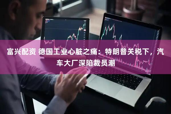 富兴配资 德国工业心脏之痛：特朗普关税下，汽车大厂深陷裁员潮