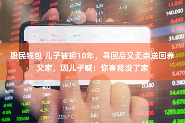 股民钱包 儿子被拐10年，寻回后又无奈送回养父家，因儿子喊：你害我没了家