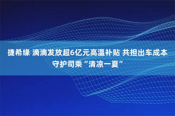 捷希缘 滴滴发放超6亿元高温补贴 共担出车成本守护司乘“清凉一夏”