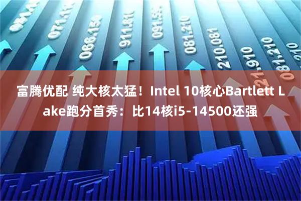 富腾优配 纯大核太猛！Intel 10核心Bartlett Lake跑分首秀：比14核i5-14500还强