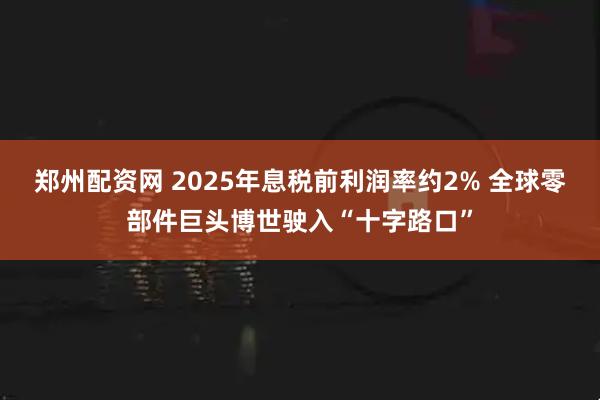 郑州配资网 2025年息税前利润率约2% 全球零部件巨头博世驶入“十字路口”