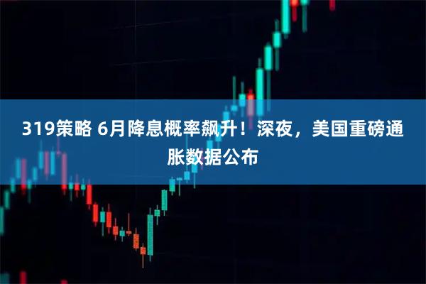 319策略 6月降息概率飙升！深夜，美国重磅通胀数据公布