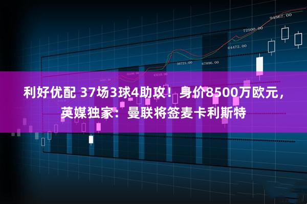 利好优配 37场3球4助攻！身价8500万欧元，英媒独家：曼联将签麦卡利斯特