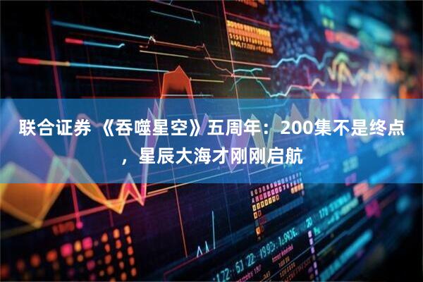 联合证券 《吞噬星空》五周年：200集不是终点，星辰大海才刚刚启航