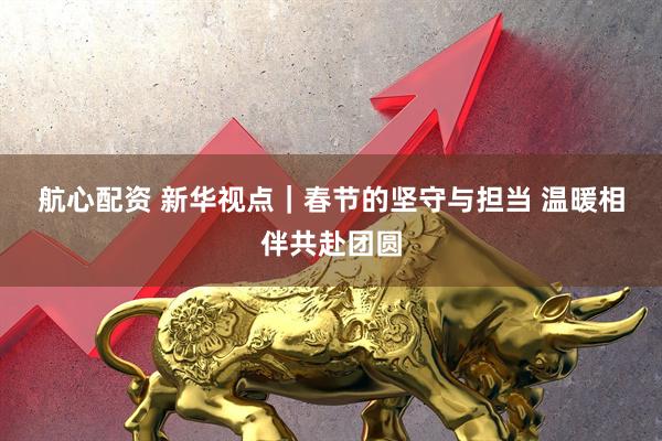 航心配资 新华视点｜春节的坚守与担当 温暖相伴共赴团圆