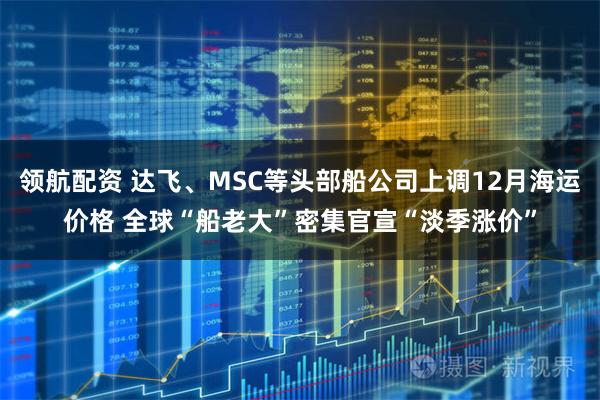 领航配资 达飞、MSC等头部船公司上调12月海运价格 全球“船老大”密集官宣“淡季涨价”