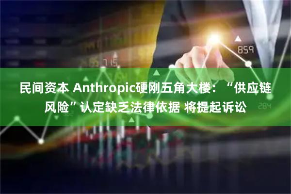 民间资本 Anthropic硬刚五角大楼:“供应链风险”认定缺乏法律依据 将提起诉讼