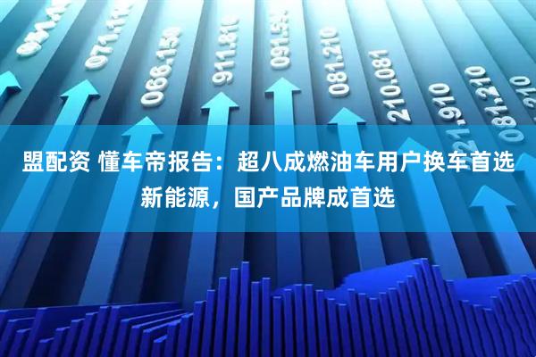 盟配资 懂车帝报告：超八成燃油车用户换车首选新能源，国产品牌成首选