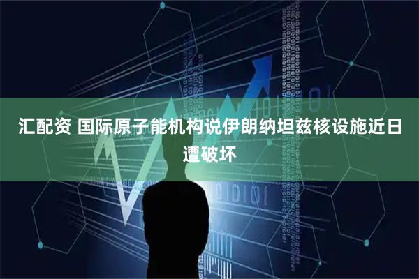 汇配资 国际原子能机构说伊朗纳坦兹核设施近日遭破坏