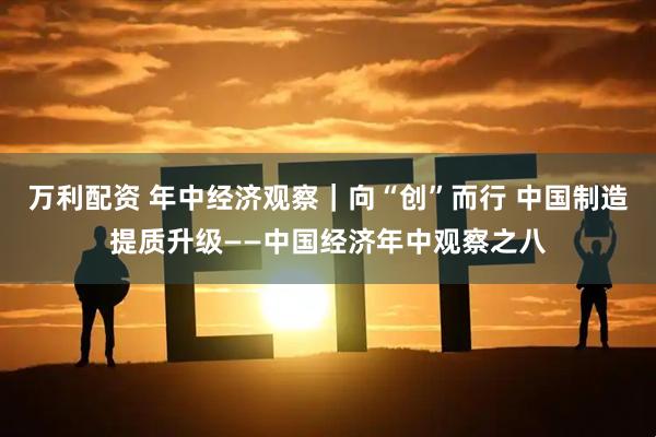 万利配资 年中经济观察｜向“创”而行 中国制造提质升级——中国经济年中观察之八