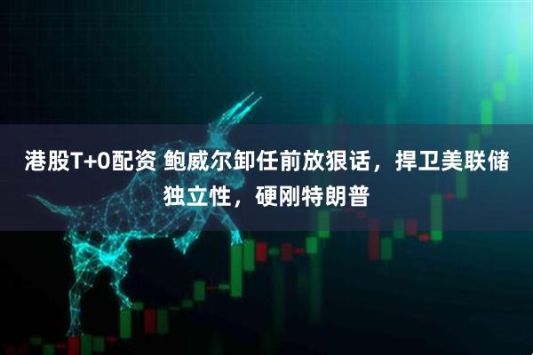 港股T+0配资 鲍威尔卸任前放狠话，捍卫美联储独立性，硬刚特朗普