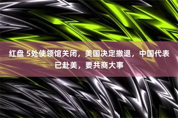 红盘 5处使领馆关闭，美国决定撤退，中国代表已赴美，要共商大事