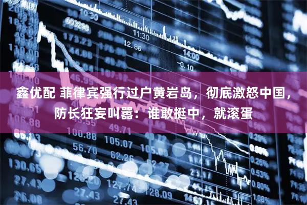 鑫优配 菲律宾强行过户黄岩岛，彻底激怒中国，防长狂妄叫嚣：谁敢挺中，就滚蛋
